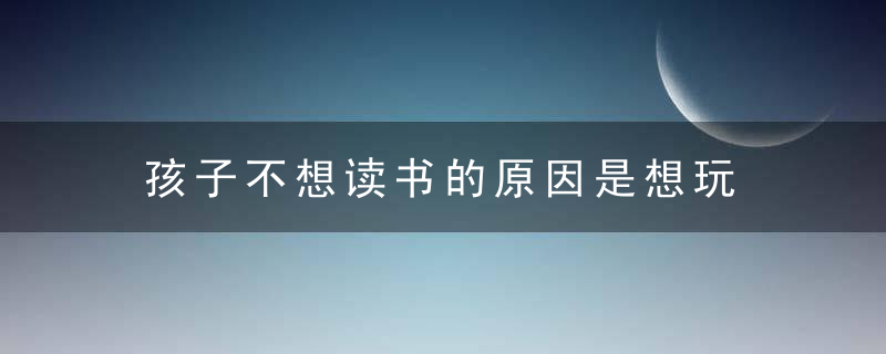 孩子不想读书的原因是想玩 为什么孩子不想读书